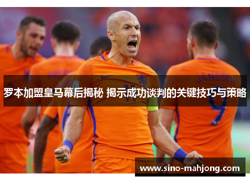 罗本加盟皇马幕后揭秘 揭示成功谈判的关键技巧与策略