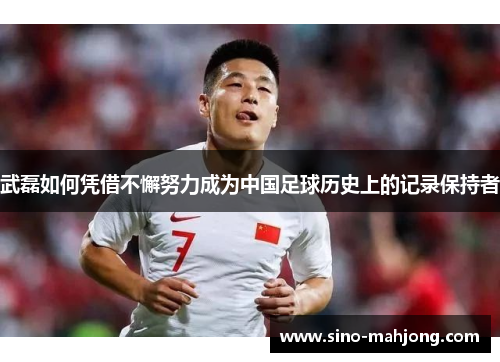 武磊如何凭借不懈努力成为中国足球历史上的记录保持者