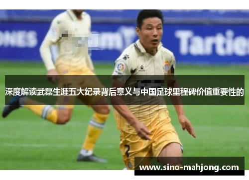 深度解读武磊生涯五大纪录背后意义与中国足球里程碑价值重要性的