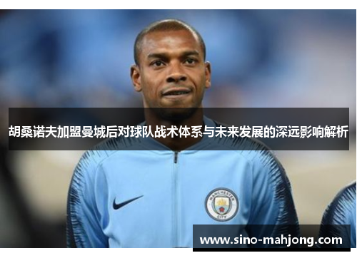 胡桑诺夫加盟曼城后对球队战术体系与未来发展的深远影响解析 胡桑诺夫加盟曼城后对球队战术体系与未来发展的深远影响解析