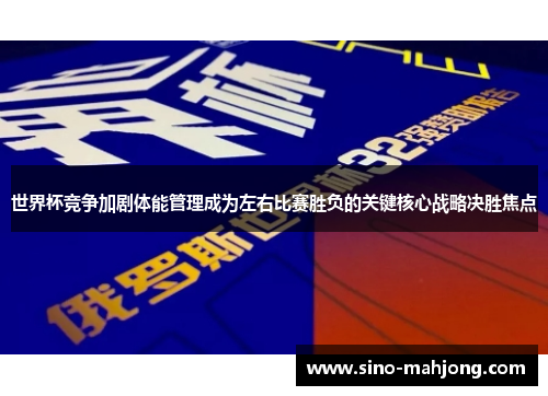 世界杯竞争加剧体能管理成为左右比赛胜负的关键核心战略决胜焦点
