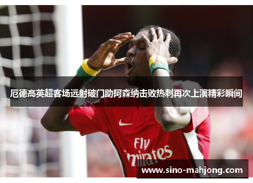 厄德高英超客场远射破门助阿森纳击败热刺再次上演精彩瞬间