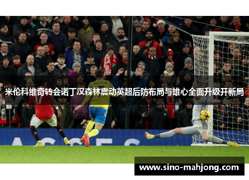 米伦科维奇转会诺丁汉森林震动英超后防布局与雄心全面升级开新局
