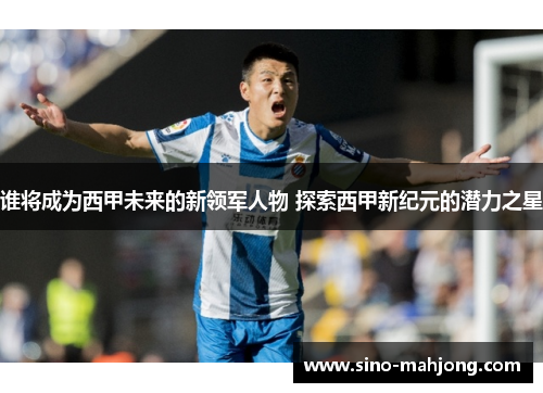 谁将成为西甲未来的新领军人物 探索西甲新纪元的潜力之星